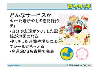 どんなサービスか
  •いった場所やものを記録(タッ
  チ)
  •自分や友達がタッチした記
  録が地図になる
  •タッチした時間や場所によっ
  てシールがもらえる
  •今週GMS名古屋で発表


http://tou.ch/      © 2010 livedoor Co.,Ltd.
 