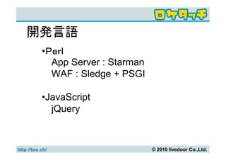 開発言語
           •Ｐｅｒｌ
             App Server : Starman
             WAF : Sledge + PSGI

           •JavaScript
             jQuery



http://tou.ch/                      © 2010 livedoor Co.,Ltd.
 