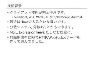 技術背景
• クライアント技術が割と得意です。
• Silverlight, WPF, WinRT, HTML5/JavaScript, Android
• 最近はHaxeの人みたいな扱いです。
• 分散システム, 分散KVSとかもできます。
• MSIL, ExpressionTreeをたしなむ程度に。
• 無職期間中にF#でHTTP/WebSocketサーバを
作って遊んでました。
 