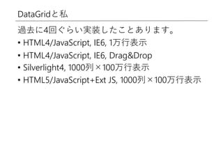 DataGridと私
過去に4回ぐらい実装したことあります。
• HTML4/JavaScript, IE6, 1万行表示
• HTML4/JavaScript, IE6, Drag&Drop
• Silverlight4, 1000列×100万行表示
• HTML5/JavaScript+Ext JS, 1000列×100万行表示
 