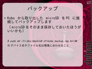 バックアップ
●

Kobo から取り出した microSD を PC に接
続してバックアップします
（ microSD をそのまま保存しておいたほうが
いいかも）
$ sudo dd if=/dev/mmcblk0 of=kobo_backup.img bs=4M
※ デバイス名やファイル名は環境に合わせること

 