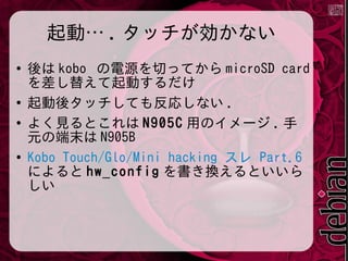 起動… . タッチが効かない
●

●
●

●

後は kobo の電源を切ってから microSD card
を差し替えて起動するだけ
起動後タッチしても反応しない .
よく見るとこれは N905C 用のイメージ . 手
元の端末は N905B
Kobo Touch/Glo/Mini hacking スレ Part.6
によると hw_config を書き換えるといいら
しい

 