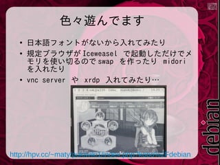 色々遊んでます
●
●

●

日本語フォントがないから入れてみたり
規定ブラウザが Iceweasel で起動しただけでメ
モリを使い切るので swap を作ったり midori
を入れたり
vnc server や xrdp 入れてみたり…

http://hpv.cc/~maty/pukiwiki1/index.php?kobo%2Fdebian

 