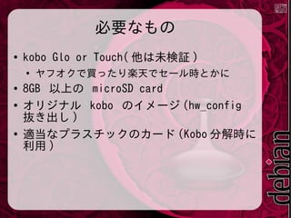 必要なもの
●

kobo Glo or Touch( 他は未検証 )
●

●
●

●

ヤフオクで買ったり楽天でセール時とかに

8GB 以上の microSD card
オリジナル kobo のイメージ (hw_config
抜き出し )
適当なプラスチックのカード (Kobo 分解時に
利用 )

 