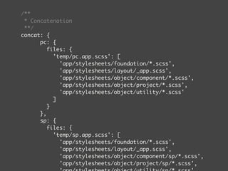 /** 
* Concatenation 
**/ 
concat: { 
pc: { 
files: { 
'temp/pc.app.scss': [ 
'app/stylesheets/foundation/*.scss', 
'app/stylesheets/layout/_app.scss', 
'app/stylesheets/object/component/*.scss', 
'app/stylesheets/object/project/*.scss', 
'app/stylesheets/object/utility/*.scss' 
] 
} 
}, 
sp: { 
files: { 
'temp/sp.app.scss': [ 
'app/stylesheets/foundation/*.scss', 
'app/stylesheets/layout/_app.scss', 
'app/stylesheets/object/component/sp/*.scss', 
'app/stylesheets/object/project/sp/*.scss', 
'app/stylesheets/object/utility/sp/*.scss' 
 