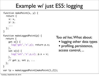 Example w/ just ES5: logging
   function makePoint(x, y) {
     return {
        x: x,
        y: y,
        ...
     };
   }
  function makeLoggedPoint(p) {
    return {                              Too ad hoc. What about:
       get x() {                           • logging other data types
       },
          log(‘get’,‘x’,p); return p.x;
                                           • proﬁling, persistence,
       set x(v) {                          access control, ...
          log(‘set’,‘x’,p,v); p.x = v;
       },
       // get y, set y, ...
    };
  }
  var lp = makeLoggedPoint(makePoint(1,2));
Tuesday, September 28, 2010
 