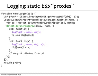 Logging: static ES5 “proxies”
function makeLogger(obj) {
  var proxy = Object.create(Object.getProtoypeOf(obj), {});
  Object.getOwnPropertyNames(obj).forEach(function(name) {
    var pd = Object.getOwnPropertyDescriptor(obj, name);
    Object.defineProperty(proxy, name, {
      get: function() {
         log(‘get’, name, obj);
         return obj[name];
      },
      set: function(v) {
         log(‘set’, name, obj, v);
         obj[name] = v;
      },
      // copy attributes from pd
    });
  });
  return proxy;
}


Tuesday, September 28, 2010
 