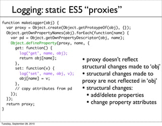 Logging: static ES5 “proxies”
function makeLogger(obj) {
  var proxy = Object.create(Object.getProtoypeOf(obj), {});
  Object.getOwnPropertyNames(obj).forEach(function(name) {
    var pd = Object.getOwnPropertyDescriptor(obj, name);
    Object.defineProperty(proxy, name, {
      get: function() {
         log(‘get’, name, obj);

      },
         return obj[name];
                                    • proxy doesn’t reﬂect
      set: function(v) {            structural changes made to ‘obj’
         log(‘set’, name, obj, v);
         obj[name] = v;
                                    • structural changes made to
      },
                                    proxy are not reﬂected in ‘obj’
      // copy attributes from pd    • structural changes:
    });
  });
                                      • add/delete properties
  return proxy;                       • change property attributes
}


Tuesday, September 28, 2010
 