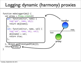 Logging: dynamic (harmony) proxies
   function makeLogger(obj) {
     var proxy = Proxy.create({
       get: function(rcvr, name) {
          log(‘get’, name, obj);                         handler
          return obj[name];
       },
       set: function(rcvr, name, val) {                            meta
          log(‘set’, name, obj, val);
                                          base
          obj[name] = val;
          return true;
       },
       ...                                       proxy
     }, Object.getPrototypeOf(obj));
     return proxy;
   }




Tuesday, September 28, 2010
 