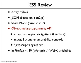 ES5 Review
           • Array extras
           • JSON (based on json2.js)
           • Strict Mode (“use strict”)
           • Object meta-programming API
            • accessor properties (getters & setters)
            • mutability and enumerability controls
            • “javascript.lang.reﬂect”
           • In Firefox 4, IE9 (w/o strict?), WebKit nightlies
Tuesday, September 28, 2010
 