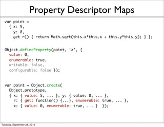 Property Descriptor Maps
  var point =
    { x: 5,
      y: 8,
      get r() { return Math.sqrt(this.x*this.x + this.y*this.y); } };


  Object.defineProperty(point, ‘z’, {
    value: 0,
    enumerable: true,
    writable: false,
    configurable: false });



  var point = Object.create(
    Object.prototype,
    { x: { value: 5, ... }, y: { value: 8, ... },
      r: { get: function() {...}, enumerable: true, ... },
      z: { value: 0, enumerable: true, ... } });




Tuesday, September 28, 2010
 