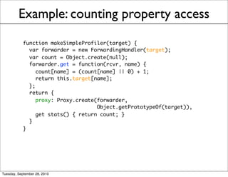 Example: counting property access
            function makeSimpleProfiler(target) {
              var forwarder = new ForwardingHandler(target);
              var count = Object.create(null);
              forwarder.get = function(rcvr, name) {
                 count[name] = (count[name] || 0) + 1;
                 return this.target[name];
              };
              return {
                 proxy: Proxy.create(forwarder,
                                     Object.getPrototypeOf(target)),
                 get stats() { return count; }
              }
            }




Tuesday, September 28, 2010
 