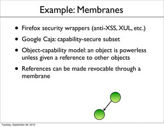 Example: Membranes
          • Firefox security wrappers (anti-XSS, XUL, etc.)
          • Google Caja: capability-secure subset
          • Object-capability model: an object is powerless
                unless given a reference to other objects
          • References can be made revocable through a
                membrane




Tuesday, September 28, 2010
 