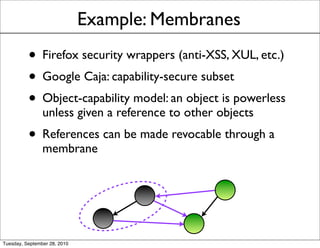 Example: Membranes
          • Firefox security wrappers (anti-XSS, XUL, etc.)
          • Google Caja: capability-secure subset
          • Object-capability model: an object is powerless
                unless given a reference to other objects
          • References can be made revocable through a
                membrane




Tuesday, September 28, 2010
 