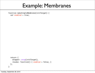 Example: Membranes
          function makeSimpleMembrane(initTarget) {
            var enabled = true;




            return {
               wrapper: wrap(initTarget),
               revoke: function() { enabled = false; }
            };
          }

Tuesday, September 28, 2010
 