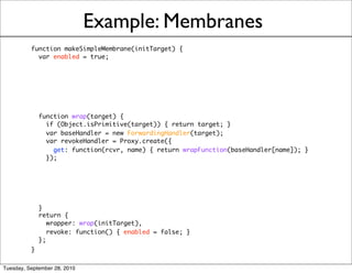 Example: Membranes
          function makeSimpleMembrane(initTarget) {
            var enabled = true;




            function wrap(target) {
              if (Object.isPrimitive(target)) { return target; }
              var baseHandler = new ForwardingHandler(target);
              var revokeHandler = Proxy.create({
                get: function(rcvr, name) { return wrapFunction(baseHandler[name]); }
              });




            }
            return {
               wrapper: wrap(initTarget),
               revoke: function() { enabled = false; }
            };
          }

Tuesday, September 28, 2010
 