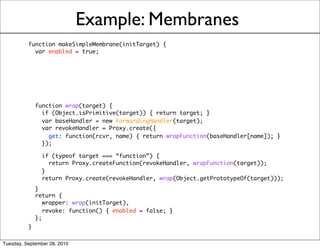 Example: Membranes
          function makeSimpleMembrane(initTarget) {
            var enabled = true;




            function wrap(target) {
              if (Object.isPrimitive(target)) { return target; }
              var baseHandler = new ForwardingHandler(target);
              var revokeHandler = Proxy.create({
                get: function(rcvr, name) { return wrapFunction(baseHandler[name]); }
              });

              if (typeof target === “function”) {
                return Proxy.createFunction(revokeHandler, wrapFunction(target));
              }
              return Proxy.create(revokeHandler, wrap(Object.getPrototypeOf(target)));
            }
            return {
               wrapper: wrap(initTarget),
               revoke: function() { enabled = false; }
            };
          }

Tuesday, September 28, 2010
 