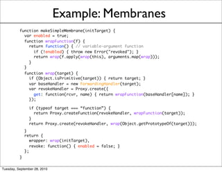 Example: Membranes
          function makeSimpleMembrane(initTarget) {
            var enabled = true;
            function wrapFunction(f) {
              return function() { // variable-argument function
                if (!enabled) { throw new Error("revoked"); }
               return wrap(f.apply(wrap(this), arguments.map(wrap)));
              }
            }
            function wrap(target) {
              if (Object.isPrimitive(target)) { return target; }
              var baseHandler = new ForwardingHandler(target);
              var revokeHandler = Proxy.create({
                get: function(rcvr, name) { return wrapFunction(baseHandler[name]); }
              });

              if (typeof target === “function”) {
                return Proxy.createFunction(revokeHandler, wrapFunction(target));
              }
              return Proxy.create(revokeHandler, wrap(Object.getPrototypeOf(target)));
            }
            return {
               wrapper: wrap(initTarget),
               revoke: function() { enabled = false; }
            };
          }

Tuesday, September 28, 2010
 