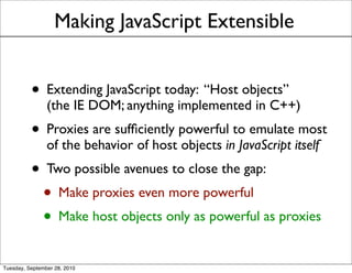 Making JavaScript Extensible


          • Extending JavaScript today: “Host objects”
                (the IE DOM; anything implemented in C++)
          • Proxies are sufﬁciently powerful to emulate most
                of the behavior of host objects in JavaScript itself
          • Two possible avenues to close the gap:
           • Make proxies even more powerful
           • Make host objects only as powerful as proxies
Tuesday, September 28, 2010
 