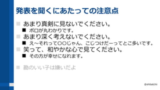 発表を聞くにあたっての注意点
 あまり真剣に見ないでください。
 ボロが丸わかりです。
 あまり深く考えないでください。
 え～それって〇〇じゃん、こじつけだーってとこ多いです。
 笑って、和やかな心で見てください。
 その方が幸せになれます。
 勘のいい子は嫌いだよ
@shibatchii
 