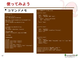 使ってみよう
• コマンドメモ
# インストール
# ダウンロードページ
http://www.mongodb.org/downloads
wget https://fastdl.mongodb.org/linux/mongodb-linux-
x86_64-3.0.4.tgz
tar zxvf mongodb-linux-x86_64-3.0.4.tgz
# 起動
cd mongodb-linux-x86_64-3.0.4.tgz
mkdir data
./bin/mongod --dbpath=data --nojournal
# MongoDBへ接続
# 別のターミナルを上げて、mongo shellで接続
./bin/mongo
# 基本的なCRUD
use mydb
db.mycol.insert({"key1":"value1"})
db.mycol.insert({"key2":"value2"})
db.mycol.find()
db.mycol.find({"key1":"value1"})
db.mycol.update({"key1":"value1"},{"key1":"value-hoge"})
db.mycol.remove({"key1":"value1"})
db.mycol.remove()
# 少し実践的なデータで試してみる
db.profile.insert(
{
"name" : "watanabe",
"skill" : ["MongoDB","KVM","ruby"],
"job":{
"before" : "Online Trade System",
"now" : "Open Source"
},
"editor":"emacs"
}
)
db.profile.insert(
{
"name" : "ogasawara",
"skill" : ["MongoDB","LibreOffice","Printing"],
"editor":"vim"
}
)
db.profile.insert(
kubota = {
"name" : "kubota",
"skill" : ["MongoDB","MySQL","PostgreSQL","ruby","c++","java","Web"],
"editor":"emacs",
"keybord":"kinesis"
}
)
db.profile.find({"skill":"MongoDB"},{"name":1})
db.profile.find({"skill":"KVM"},{"name":1})
watanabe = db.profile.findOne({"name":"watanabe"})
watanabe["job"]
17
 