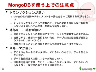 MongoDBを使う上での注意点
• トランザクションが無い
o MongoDBが複数のドキュメントを一貫性をもって更新する事ができな
い
o ミッションクリティカルで複数のテーブルの更新を保証しなければな
らないようなシステムでは、利用してはならない。
• 外部キー・結合が無い
o 他のドキュメントへの参照はアプリケーションで実装する必要がある。
o 当然ながら、外部キー制約もないため、テーブル間の整合性が重要な
システムには向いていない。
o 複数のドキュメントの内容を結合して取得することはできない。
• スキーマが無い
o どのようなキー名でデータが入っているかわからない。データ型もわ
からない。
o データ登録間違えの際にエラーが発生しない。
o 設計書を厳格に管理しないと、どのようなデータが入っているかわか
らなくなり、保守性の低下を招く恐れがある。
19
 