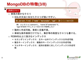 MongoDBの特徴(3/8)
• .
o 表現力豊かなクエリ
 SQLの文法に似せたクエリが扱いやすい。
 動的に作成可能。事前に定義不要。
 単純な条件検索だけでなく、集計等の高度なクエリも書ける。
o RDBMS以上に強力なインデックス
 セカンダリインデックス：主キー以外でインデックスを作成可能
 複合キーインデックス：複数のキーでインデックスを作成可能
 マルチキーインデックス：配列の要素に対してインデックス作成可
能
9
db.person.find( {"name":"watanabe","age": 30 } ).limit(3)
例）コレクションpersonに、“name”が“watanabe”で、
“age”が30のドキュメントを3つだけ取得したい
柔軟なクエリ
 