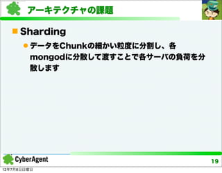 アーキテクチャの課題

    Sharding
       データをChunkの細かい粒度に分割し、各
        mongodに分散して渡すことで各サーバの負荷を分
        散します




                                    19
12年7月8日日曜日
 