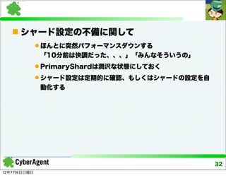  シャード設定の不備に関して
              ほんとに突然パフォーマンスダウンする
              「10分前は快調だった、、、」「みんなそういうの」
              PrimaryShardは潤沢な状態にしておく
              シャード設定は定期的に確認、もしくはシャードの設定を自
              動化する




                                             32
12年7月8日日曜日
 