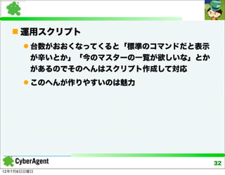  運用スクリプト
       台数がおおくなってくると「標準のコマンドだと表示
        が辛いとか」「今のマスターの一覧が欲しいな」とか
        があるのでそのへんはスクリプト作成して対応
       このへんが作りやすいのは魅力




                                   32
12年7月8日日曜日
 