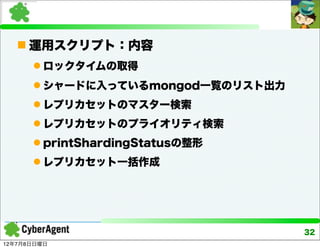  運用スクリプト：内容
       ロックタイムの取得
       シャードに入っているmongod一覧のリスト出力
       レプリカセットのマスター検索
       レプリカセットのプライオリティ検索
       printShardingStatusの整形
       レプリカセット一括作成




                                   32
12年7月8日日曜日
 