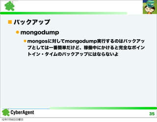  バックアップ
       mongodump
              mongosに対してmongodump実行するのはバックアッ
              プとしては一番簡単だけど、稼働中にかけると完全なポイン
              トイン・タイムのバックアップにはならないよ




                                                35
12年7月8日日曜日
 