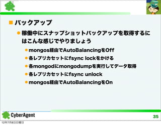  バックアップ
       稼働中にスナップショットバックアップを取得するに
        はこんな感じでやりましょう
              mongos経由でAutoBalancingをOff
              各レプリカセットにfsync lockをかける
              各mongodにmongodumpを実行してデータ取得
              各レプリカセットにfsync unlock
              mongos経由でAutoBalancingをOn




                                             35
12年7月8日日曜日
 