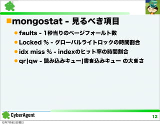 mongostat - 見るべき項目
      faults - 1秒当りのページフォールト数
      Locked % - グローバルライトロックの時間割合
      idx miss % - indexのヒット率の時間割合
      qr¦qw - 読み込みキュー¦書き込みキュー の大きさ




                                      12
12年7月8日日曜日
 