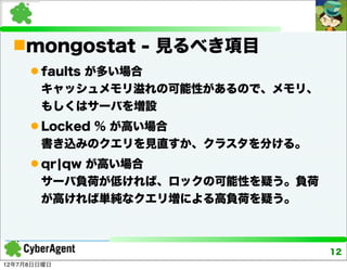 mongostat - 見るべき項目
      faults が多い場合
       キャッシュメモリ溢れの可能性があるので、メモリ、
       もしくはサーバを増設
      Locked % が高い場合
       書き込みのクエリを見直すか、クラスタを分ける。
      qr¦qw が高い場合
       サーバ負荷が低ければ、ロックの可能性を疑う。負荷
       が高ければ単純なクエリ増による高負荷を疑う。



                                  12
12年7月8日日曜日
 