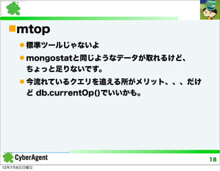 mtop
      標準ツールじゃないよ
      mongostatと同じようなデータが取れるけど、
       ちょっと足りないです。
      今流れているクエリを追える所がメリット、、、だけ
       ど db.currentOp()でいいかも。




                                   18
12年7月8日日曜日
 