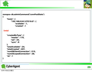 mongos> db.adminCommand("connPoolStats")
 {
    "hosts" : {
        "192.168.0.241:27019::0" : {
              "available" : 1,
              "created" : 1


 （snip）


     "createdByType" : {
          "master" : 175,
          "set" : 24,
          "sync" : 8
     },
     "totalAvailable" : 24,
     "totalCreated" : 207,
     "numDBClientConnection" : 215,
     "numAScopedConnection" : 28,
     "ok" : 1
 }




                                            29
12年7月8日日曜日
 