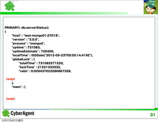 PRIMARY> db.serverStatus()
 {
     "host" : "test-mongo01:27018",
     "version" : "2.0.5",
     "process" : "mongod",
     "uptime" : 731083,
     "uptimeEstimate" : 726409,
     "localTime" : ISODate("2012-05-23T05:55:14.419Z"),
     "globalLock" : {
          "totalTime" : 731082571520,
          "lockTime" : 21521333332,
          "ratio" : 0.029437623286867328,


 （snip）
     },
     "mem" : {



 （snip）




                                                          31
12年7月8日日曜日
 