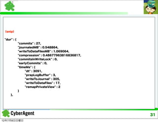 （snip）


 "dur" : {
             "commits" : 27,
             "journaledMB" : 0.548864,
             "writeToDataFilesMB" : 1.069064,
             "compression" : 0.48677963816836817,
             "commitsInWriteLock" : 0,
             "earlyCommits" : 0,
             "timeMs" : {
                  "dt" : 3091,
                  "prepLogBuffer" : 3,
                  "writeToJournal" : 305,
                  "writeToDataFiles" : 17,
                  "remapPrivateView" : 2
             }
     },




                                                    31
12年7月8日日曜日
 