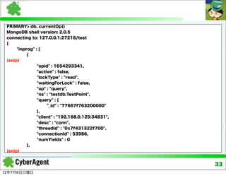 PRIMARY> db. currentOp()
 MongoDB shell version: 2.0.5
 connecting to: 127.0.0.1:27218/test
 {
      "inprog" : [
           {
 (snip)
                "opid" : 1654293341,
                "active" : false,
                "lockType" : "read",
                "waitingForLock" : false,
                "op" : "query",
                "ns" : "testdb.TestPoint",
                "query" : {
                     "_id" : "77667f763200000"
                },
                "client" : "192.168.0.125:34831",
                "desc" : "conn",
                "threadId" : "0x7f431322f700",
                "connectionId" : 53986,
                "numYields" : 0
           },
 (snip)


                                                    33
12年7月8日日曜日
 