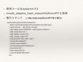 ❖ 使用ツールはsysbench 0.5
❖ innodb_adaptive_hash_index(AHI)のon/offでも取得
❖ 実行コマンド (--oltp-read-onlyのon/offで切り替え)
/usr/local/sysbench/bin/sysbench 
--test=/usr/local/sysbench/lua/{select.lua,oltp.lua} 
--rand-init=on --db-driver=mysql 
--oltp-table-size=3000000 --rand-type=uniform 
--oltp-read-only=on 
--oltp-tables-count=16 
--oltp_range_size=10 
--mysql-host=192.168.1.201 
--mysql-db=sbtest5 
--mysql-user=sbtest 
--mysql-password=sbtest-pw 
--max-time=60 
--max-requests=0 
--num-threads=$thread 
run
 