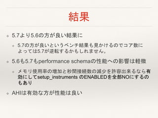 結果
❖ 5.7より5.6の方が良い結果に
❖ 5.7の方が良いというベンチ結果も見かけるのでコア数に
よっては5.7が逆転するかもしれません。
❖ 5.6も5.7もperformance schemaの性能への影響は軽微
❖ メモリ使用率の増加と秒間接続数の減少を許容出来るなら有
効にしてsetup_instruments のENABLEDを全部NOにするの
もあり
❖ AHIは有効な方が性能は良い
 