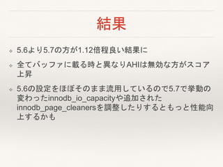 結果
❖ 5.6より5.7の方が1.12倍程良い結果に
❖ 全てバッファに載る時と異なりAHIは無効な方がスコア
上昇
❖ 5.6の設定をほぼそのまま流用しているので5.7で挙動の
変わったinnodb_io_capacityや追加された
innodb_page_cleanersを調整したりするともっと性能向
上するかも
 