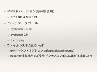 ❖ MySQLバージョン(rpm版使用)
❖ 5.7.7 RC 及び 5.6.24
❖ ベンチマークツール
❖ sysbench 0.4.12
❖ sysbench 0.5
❖ tpcc mysql
❖ ファイルシステム(ioDrive2)
❖ ext4 (マウントオプション defaults,discard,noauto)
❖ nobarrierはお好みでどうぞ(ベンチスコア的には差がほぼ出ない)
 