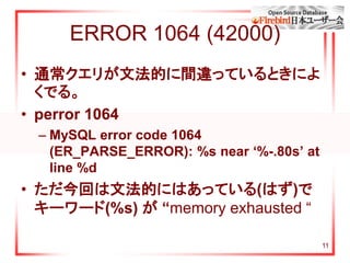 11
ERROR 1064 (42000)
• 通常クエリが文法的に間違っているときによ
くでる。
• perror 1064
– MySQL error code 1064
(ER_PARSE_ERROR): %s near ‘%-.80s’ at
line %d
• ただ今回は文法的にはあっている(はず)で
キーワード(%s) が “memory exhausted “
 