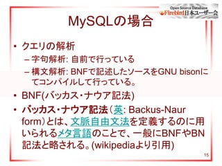 15
MySQLの場合
• クエリの解析
– 字句解析: 自前で行っている
– 構文解析: BNFで記述したソースをGNU bisonに
てコンパイルして行っている。
• BNF(バッカス・ナウア記法)
• バッカス・ナウア記法（英: Backus-Naur
form）とは、文脈自由文法を定義するのに用
いられるメタ言語のことで、一般にBNFやBN
記法と略される。(wikipediaより引用)
 