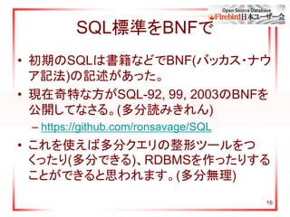 16
SQL標準をBNFで
• 初期のSQLは書籍などでBNF(バッカス・ナウ
ア記法)の記述があった。
• 現在奇特な方がSQL-92, 99, 2003のBNFを
公開してなさる。(多分読みきれん)
– https://github.com/ronsavage/SQL
• これを使えば多分クエリの整形ツールをつ
くったり(多分できる)、RDBMSを作ったりする
ことができると思われます。(多分無理)
 