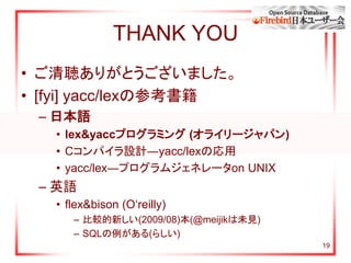 19
THANK YOU
• ご清聴ありがとうございました。
• [fyi] yacc/lexの参考書籍
– 日本語
• lex&yaccプログラミング (オライリージャパン)
• Cコンパイラ設計―yacc/lexの応用
• yacc/lex―プログラムジェネレータon UNIX
– 英語
• flex&bison (O‘reilly)
– 比較的新しい(2009/08)本(@meijikは未見)
– SQLの例がある(らしい)
 