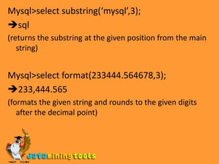 Mysql&gt;select substring(‘mysql’,3);sql(returns the substring at the given position from the main string)Mysql&gt;select format(233444.564678,3);233,444.565(formats the given string and rounds to the given digits after the decimal point)