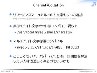 MySQLを拡張する Powered by Rabbit 2.1.9
Charset/Collation
リファレンスマニュアル 10.3 文字セットの追加
http://dev.mysql.com/doc/refman/5.6/ja/adding-character-set.html
実は1バイト文字セットはコンパイル要らず
/usr/local/mysql/share/charsets/
マルチバイト文字は要コンパイル
mysql-5.x.x/strings/CHARSET_INFO.txt
どうしても ハハ=パパ=ババ と 🍣=🍺 問題を解決
したい人は改造してみるのもいいかも
 